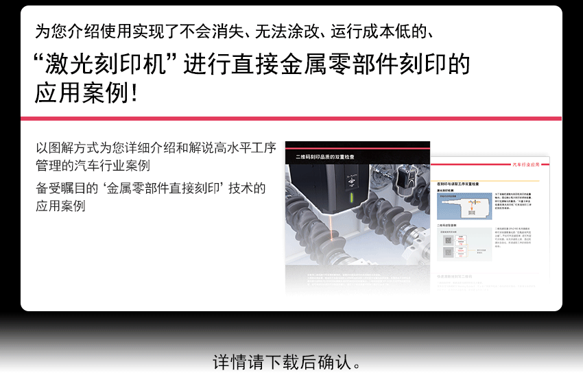 为您介绍使用实现了不会消失、无法涂改、运行成本低的、 “激光刻印机”进行直接金属零部件刻印的应用案例！ 以图解方式为您详细介绍和解说在要求高水准记录管理、工序管理的汽车行业中 倍受瞩目的“直接金属零部件刻印技术”的应用案例。　详情请下载后确认。